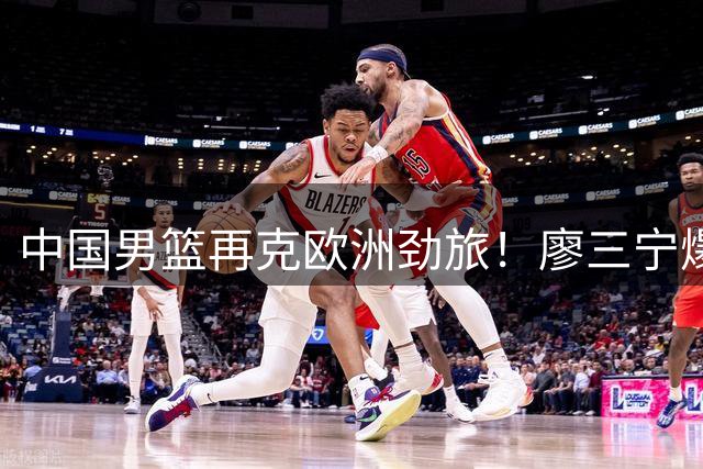 中国男篮再克欧洲劲旅！廖三宁爆发助球队热身赛两连胜